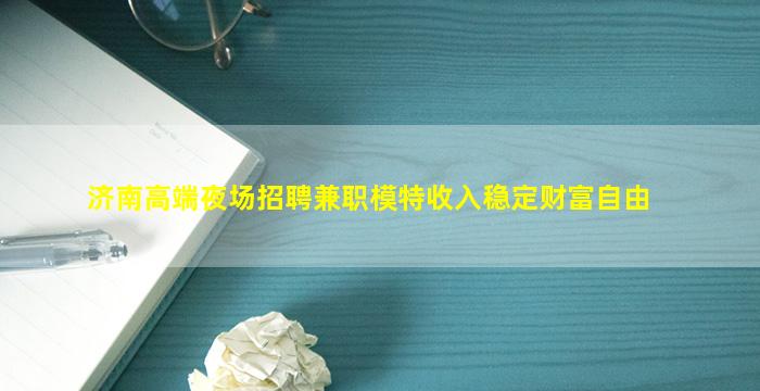 济南高端夜场招聘兼职模特收入稳定财富自由